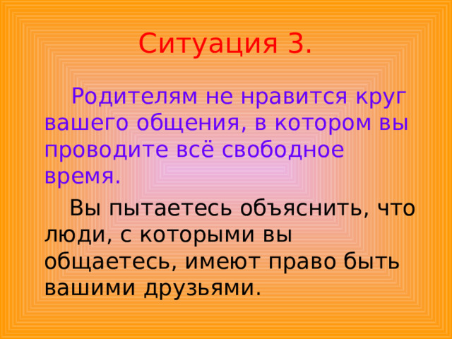 Ситуация 3.  Родителям не нравится круг вашего общения, в котором вы проводите всё свободное время.  Вы пытаетесь объяснить, что люди, с которыми вы общаетесь, имеют право быть вашими друзьями. 