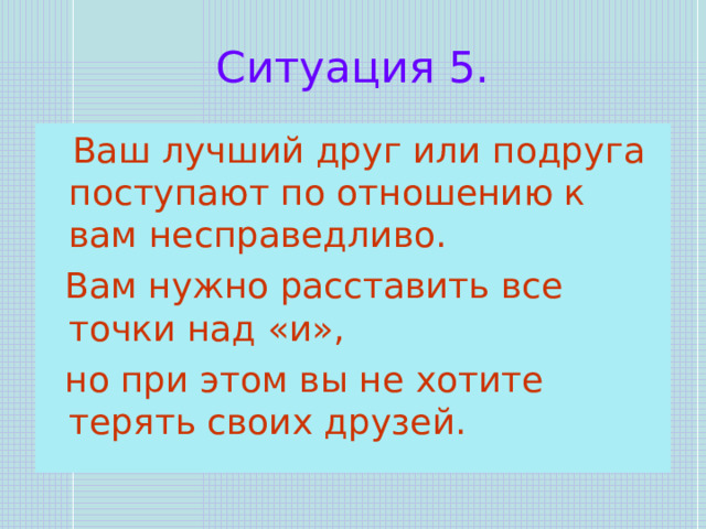 Ситуация 5.  Ваш лучший друг или подруга поступают по отношению к вам несправедливо.  Вам нужно расставить все точки над «и»,  но при этом вы не хотите терять своих друзей. 