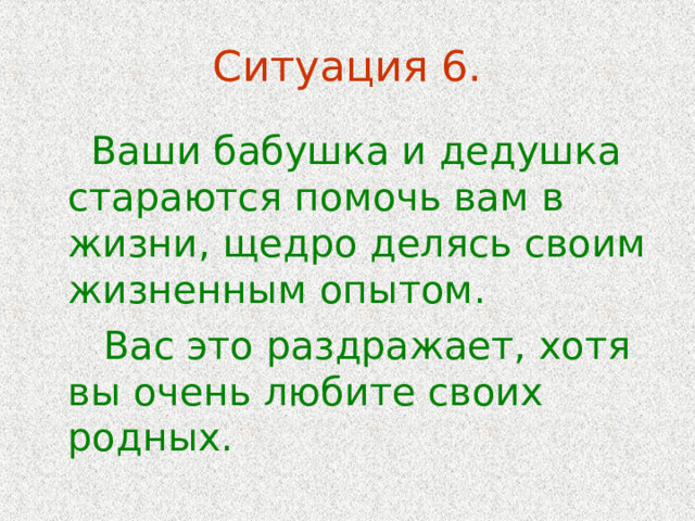 Ситуация 6.  Ваши бабушка и дедушка стараются помочь вам в жизни, щедро делясь своим жизненным опытом.  Вас это раздражает, хотя вы очень любите своих родных. 