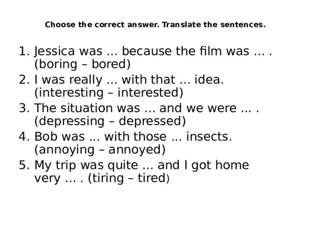  Choose the correct answer. Translate the sentences.    Jessica was ... because the film was ... . (boring – bored) I was really ... with that ... idea. (interesting – interested) The situation was ... and we were ... . (depressing – depressed) Bob was ... with those ... insects. (annoying – annoyed) My trip was quite ... and I got home very ... . (tiring – tired ) 