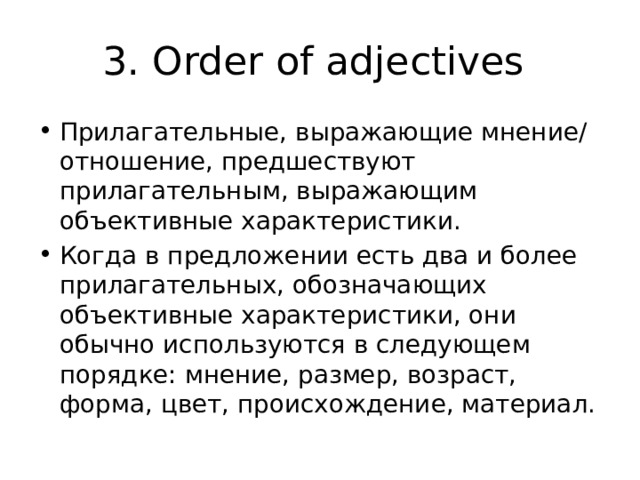 3. Order of adjectives Прилагательные, выражающие мнение/отношение, предшествуют прилагательным, выражающим объективные характеристики. Когда в предложении есть два и более прилагательных, обозначающих объективные характеристики, они обычно используются в следующем порядке: мнение, размер, возраст, форма, цвет, происхождение, материал. 