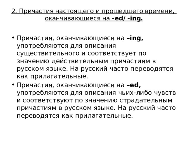 2. Причастия настоящего и прошедшего времени,  оканчивающиеся на -ed/ -ing.   Причастия, оканчивающиеся на –ing, употребляются для описания существительного и соответствует по значению действительным причастиям в русском языке. На русский часто переводятся как прилагательные. Причастия, оканчивающиеся на –ed, употребляются для описания чьих-либо чувств и соответствуют по значению страдательным причастиям в русском языке. На русский часто переводятся как прилагательные.  
