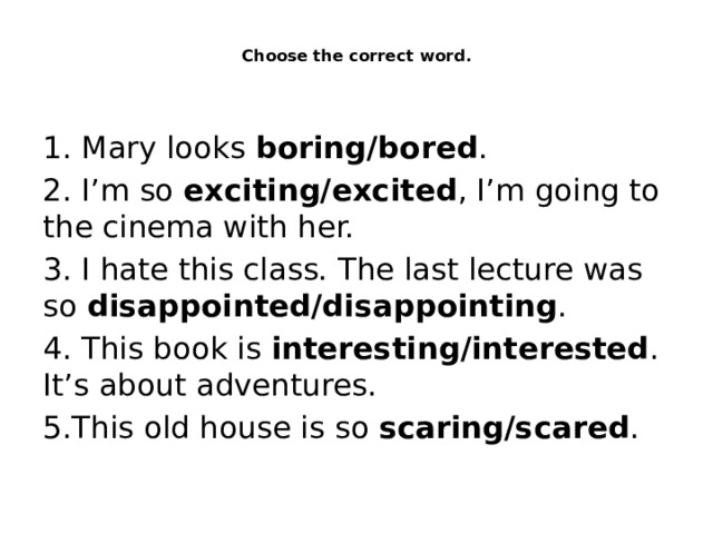  Choose the correct word.   1. Mary looks boring/bored . 2. I’m so exciting/excited , I’m going to the cinema with her. 3. I hate this class. The last lecture was so disappointed/disappointing . 4. This book is interesting/interested . It’s about adventures. 5.This old house is so scaring/scared . 