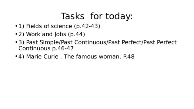 Tasks for today: 1) Fields of science (p.42-43) 2) Work and Jobs (p.44) 3) Past Simple/Past Continuous/Past Perfect/Past Perfect Continuous p.46-47 4) Marie Curie . The famous woman. P.48 
