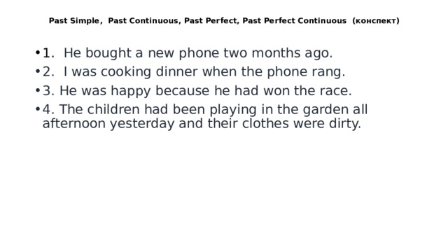  Past Simple, Past Continuous, Past Perfect, Past Perfect Continuous (конспект)   1. He bought a new phone two months ago. 2. I was cooking dinner when the phone rang. 3. He was happy because he had won the race. 4. The children had been playing in the garden all afternoon yesterday and their clothes were dirty. 