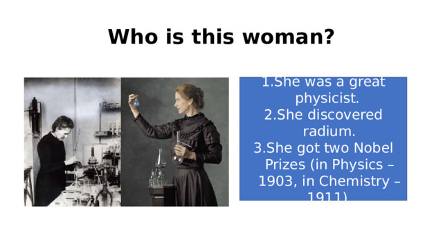 Who is this woman? She was a great physicist. She discovered radium. She got two Nobel Prizes (in Physics – 1903, in Chemistry – 1911) 