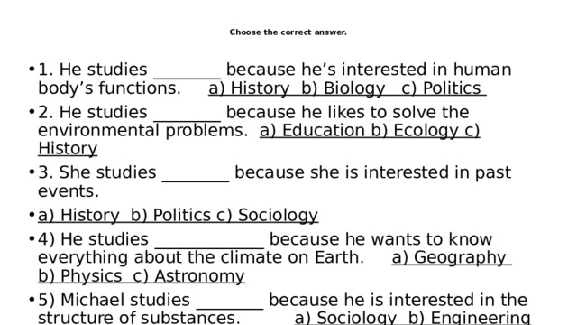  Choose the correct answer.   1. He studies ________ because he’s interested in human body’s functions. a) History b) Biology c) Politics 2. He studies ________ because he likes to solve the environmental problems. a) Education b) Ecology c) History 3. She studies ________ because she is interested in past events. a) History b) Politics c) Sociology 4) He studies _____________ because he wants to know everything about the climate on Earth. a) Geography b) Physics c) Astronomy 5) Michael studies ________ because he is interested in the structure of substances. a) Sociology b) Engineering c) Chemistry 
