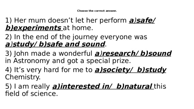 Choose the correct answer.   1) Her mum doesn’t let her perform a ) safe/ b)experiments  at home. 2) In the end of the journey everyone was a ) study/ b)safe and sound . 3) John made a wonderful a ) research/ b)sound  in Astronomy and got a special prize. 4) It’s very hard for me to a)society/ b)study  Chemistry. 5) I am really a)interested in/ b)natural  this field of science. 