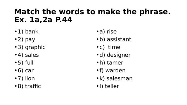 Match the words to make the phrase. Ex. 1a,2a P.44 1) bank 2) pay 3) graphic 4) sales 5) full 6) car 7) lion 8) traffic a) rise b) assistant c) time d) designer h) tamer f) warden k) salesman l) teller 