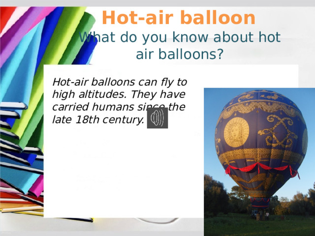 Hot-air balloon What do you know about hot air balloons? Hot-air balloons can fly to high altitudes. They have carried humans since the late 18th century. 