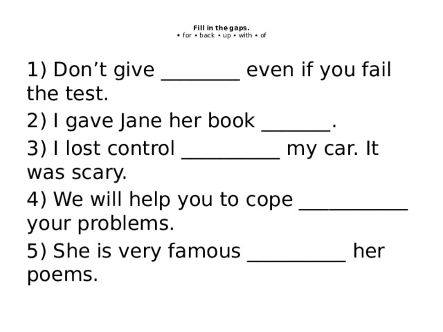  Fill in the gaps.  • for • back • up • with • of   1) Don’t give ________ even if you fail the test. 2) I gave Jane her book _______. 3) I lost control __________ my car. It was scary. 4) We will help you to cope ___________ your problems. 5) She is very famous __________ her poems. 
