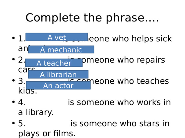 Complete the phrase…. 1. is someone who helps sick animals. 2. is someone who repairs cars. 3. is someone who teaches kids. 4. is someone who works in a library. 5. is someone who stars in plays or films. A vet A mechanic A teacher A librarian An actor 