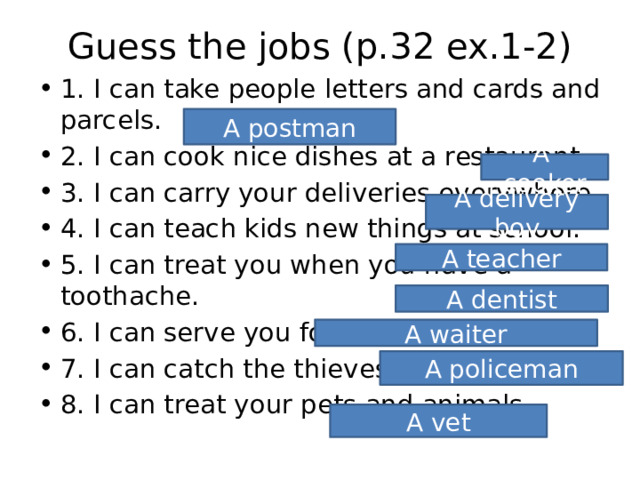 Guess the jobs (p.32 ex.1-2) 1. I can take people letters and cards and parcels. 2. I can cook nice dishes at a restaurant. 3. I can carry your deliveries everywhere. 4. I can teach kids new things at school. 5. I can treat you when you have a toothache. 6. I can serve you food and drinks. 7. I can catch the thieves and robbers. 8. I can treat your pets and animals. A postman A cooker A delivery boy A teacher A dentist A waiter A policeman A vet 