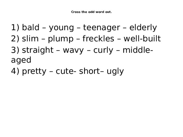  Cross the odd word out.   1) bald – young – teenager – elderly 2) slim – plump – freckles – well-built 3) straight – wavy – curly – middle-aged 4) pretty – cute- short– ugly 