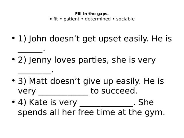  Fill in the gaps.  • fit • patient • determined • sociable   1) John doesn’t get upset easily. He is ______. 2) Jenny loves parties, she is very ________. 3) Matt doesn’t give up easily. He is very ____________ to succeed. 4) Kate is very _____________. She spends all her free time at the gym. 
