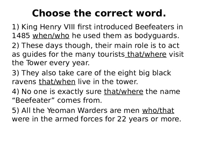 Choose the correct word.   1) King Henry VIII first introduced Beefeaters in 1485 when/who he used them as bodyguards. 2) These days though, their main role is to act as guides for the many tourists that/where visit the Tower every year. 3) They also take care of the eight big black ravens  that/when live in the tower. 4) No one is exactly sure that/where the name “Beefeater” comes from. 5) All the Yeoman Warders are men who/that were in the  armed forces for 22 years or more. 