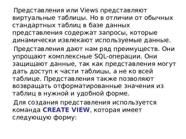  Представления или Views представляют виртуальные таблицы. Но в отличии от обычных стандартных таблиц в базе данных представления содержат запросы, которые динамически извлекают используемые данные.  Представления дают нам ряд преимуществ. Они упрощают комплексные SQL-операции. Они защищают данные, так как представления могут дать доступ к части таблицы, а не ко всей таблице. Представления также позволяют возвращать отформатированные значения из таблиц в нужной и удобной форме.  Для создания представления используется команда  CREATE VIEW , которая имеет следующую форму: 