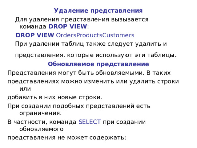 Удаление представления  Для удаления представления вызывается команда  DROP VIEW :  DROP VIEW OrdersProductsCustomers  При удалении таблиц также следует удалить и  представления, которые используют эти таблицы . Обновляемое представление Представления могут быть обновляемыми. В таких представлениях можно изменить или удалить строки или добавить в них новые строки. При создании подобных представлений есть ограничения. В частности, команда SELECT при создании обновляемого представления не может содержать: 