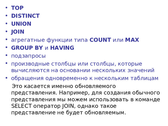 TOP DISTINCT UNION JOIN агрегатные функции типа  COUNT  или  MAX GROUP BY  и  HAVING подзапросы производные столбцы или столбцы, которые вычисляются на основании нескольких значений обращения одновременно к нескольким таблицам  Это касается именно обновляемого представления. Например, для создания обычного представления мы можем использовать в команде SELECT оператор JOIN, однако такое представление не будет обновляемым. 