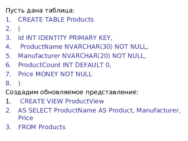 Пусть дана таблица: CREATE TABLE Products (  Id INT IDENTITY PRIMARY KEY,      ProductName NVARCHAR(30) NOT NULL,     Manufacturer NVARCHAR(20) NOT NULL,     ProductCount INT DEFAULT 0,     Price MONEY NOT NULL ) Создадим обновляемое представление:  CREATE VIEW ProductView AS SELECT ProductName AS Product, Manufacturer, Price FROM Products 