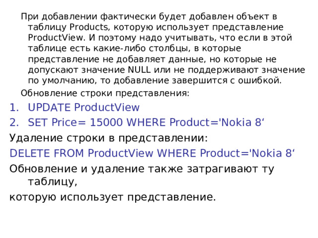  При добавлении фактически будет добавлен объект в таблицу Products, которую использует представление ProductView. И поэтому надо учитывать, что если в этой таблице есть какие-либо столбцы, в которые представление не добавляет данные, но которые не допускают значение NULL или не поддерживают значение по умолчанию, то добавление завершится с ошибкой.  Обновление строки представления: UPDATE ProductView SET Price= 15000 WHERE Product='Nokia 8‘ Удаление строки в представлении: DELETE FROM ProductView WHERE Product='Nokia 8‘ Обновление и удаление также затрагивают ту таблицу, которую использует представление.   