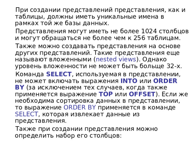  При создании представлений представления, как и таблицы, должны иметь уникальные имена в рамках той же базы данных.  Представления могут иметь не более 1024 столбцов и могут обращаться не более чем к 256 таблицам.  Также можно создавать представления на основе других представлений. Такие представления еще называют вложенными ( nested views ). Однако уровень вложенности не может быть больще 32-х.  Команда  SELECT , используемая в представлении, не может включать выражения  INTO  или  ORDER BY  (за исключением тех случаев, когда также применяется выражение  TOP  или  OFFSET ). Если же необходима сортировка данных в представлении, то выражение ORDER BY применяется в команде SELECT , которая извлекает данные из представления.  Также при создании представления можно определить набор его столбцов: 