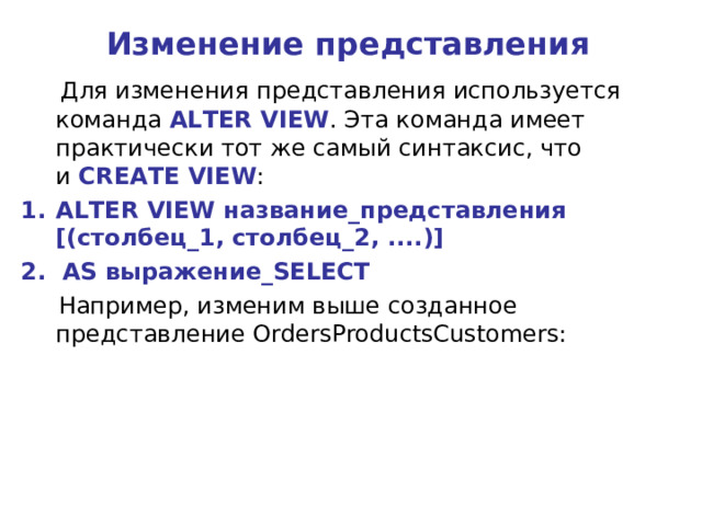 Изменение представления  Для изменения представления используется команда  ALTER VIEW . Эта команда имеет практически тот же самый синтаксис, что и  CREATE VIEW : ALTER VIEW название_представления [(столбец_1, столбец_2, ....)] 2. AS выражение_SELECT  Например, изменим выше созданное представление OrdersProductsCustomers: 