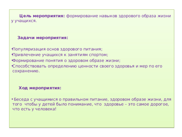   Цель мероприятия: формирование навыков здорового образа жизни у учащихся.    Задачи мероприятия:   Популяризация основ здорового питания; Привлечение учащихся к занятиям спортом; Формирование понятия о здоровом образе жизни; Способствовать определению ценности своего здоровья и мер по его сохранению.  Ход мероприятия:    Беседа с учащимися о правильном питание, здоровом образе жизни, для того чтобы у детей было понимание, что здоровье – это самое дорогое, что есть у человека! 