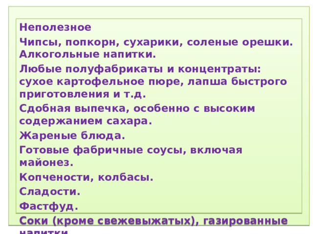 1) Соблюдение режима дня.  2) Соблюдение режима питания, правильное питание.  3) Закаливание.  4) Физический труд.  5) Соблюдение правил гигиены.  «Ради крепкого здоровья – мойте руки чаще».  6) Правила поведения за столом.  «Когда я ем, я глух и нем!»  7)  Скажем «Нет!»  вредным привычкам (употребление алкогольных табакокурение) .  ) Доброе отношение к людям, к окружающей нас природе, животным.  9) Правильная организация отдыха и труда.   Неполезное Чипсы, попкорн, сухарики, соленые орешки. Алкогольные напитки. Любые полуфабрикаты и концентраты: сухое картофельное пюре, лапша быстрого приготовления и т.д. Сдобная выпечка, особенно с высоким содержанием сахара. Жареные блюда. Готовые фабричные соусы, включая майонез. Копчености, колбасы. Сладости. Фастфуд. Соки (кроме свежевыжатых), газированные напитки . 