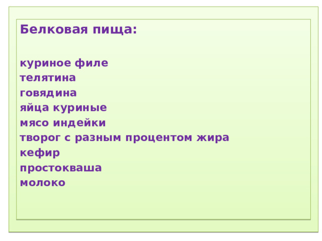 1) Соблюдение режима дня.  2) Соблюдение режима питания, правильное питание.  3) Закаливание.  4) Физический труд.  5) Соблюдение правил гигиены.  «Ради крепкого здоровья – мойте руки чаще».  6) Правила поведения за столом.  «Когда я ем, я глух и нем!»  7)  Скажем «Нет!»  вредным привычкам (употребление алкогольных табакокурение) .  ) Доброе отношение к людям, к окружающей нас природе, животным.  9) Правильная организация отдыха и труда.   Белковая пища:  куриное филе телятина говядина яйца куриные мясо индейки творог с разным процентом жира кефир простокваша молоко  