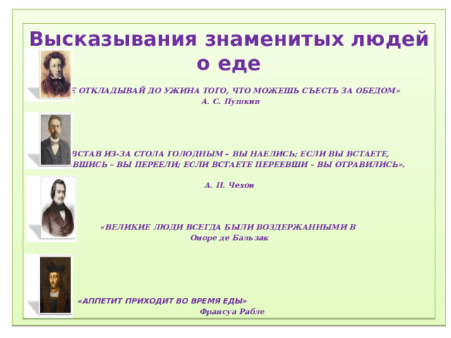 1) Соблюдение режима дня.  2) Соблюдение режима питания, правильное питание.  3) Закаливание.  4) Физический труд.  5) Соблюдение правил гигиены.  «Ради крепкого здоровья – мойте руки чаще».  6) Правила поведения за столом.  «Когда я ем, я глух и нем!»  7)  Скажем «Нет!»  вредным привычкам (употребление алкогольных табакокурение) .  ) Доброе отношение к людям, к окружающей нас природе, животным.  9) Правильная организация отдыха и труда.   Высказывания знаменитых людей о еде  «НЕ ОТКЛАДЫВАЙ ДО УЖИНА ТОГО, ЧТО МОЖЕШЬ СЪЕСТЬ ЗА ОБЕДОМ»  А. С. Пушкин     «ВСТАВ ИЗ-ЗА СТОЛА ГОЛОДНЫМ – ВЫ НАЕЛИСЬ; ЕСЛИ ВЫ ВСТАЕТЕ, НАЕВШИСЬ – ВЫ ПЕРЕЕЛИ; ЕСЛИ ВСТАЕТЕ ПЕРЕЕВШИ – ВЫ ОТРАВИЛИСЬ».  А. П. Чехов    «ВЕЛИКИЕ ЛЮДИ ВСЕГДА БЫЛИ ВОЗДЕРЖАННЫМИ В Оноре де Бальзак      «АППЕТИТ ПРИХОДИТ ВО ВРЕМЯ ЕДЫ»   Франсуа Рабле 