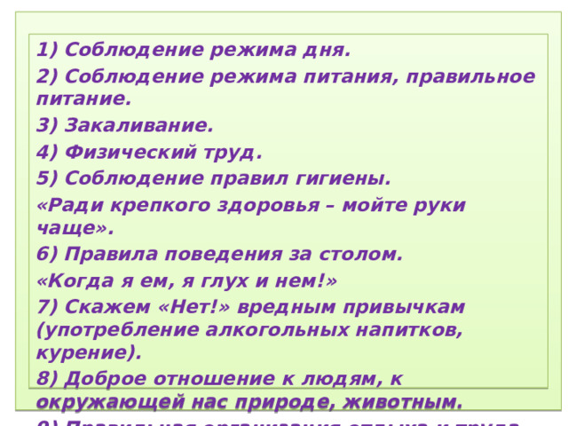 1) Соблюдение режима дня.  2) Соблюдение режима питания, правильное питание.  3) Закаливание.  4) Физический труд.  5) Соблюдение правил гигиены.  «Ради крепкого здоровья – мойте руки чаще».  6) Правила поведения за столом.  «Когда я ем, я глух и нем!»  7)  Скажем «Нет!»  вредным привычкам (употребление алкогольных табакокурение) .  ) Доброе отношение к людям, к окружающей нас природе, животным.  9) Правильная организация отдыха и труда.   1) Соблюдение режима дня. 2) Соблюдение режима питания, правильное питание. 3) Закаливание. 4) Физический труд. 5) Соблюдение правил гигиены. «Ради крепкого здоровья – мойте руки чаще». 6) Правила поведения за столом. «Когда я ем, я глух и нем!» 7) Скажем «Нет!» вредным привычкам (употребление алкогольных напитков, курение). 8) Доброе отношение к людям, к окружающей нас природе, животным. 9) Правильная организация отдыха и труда.  