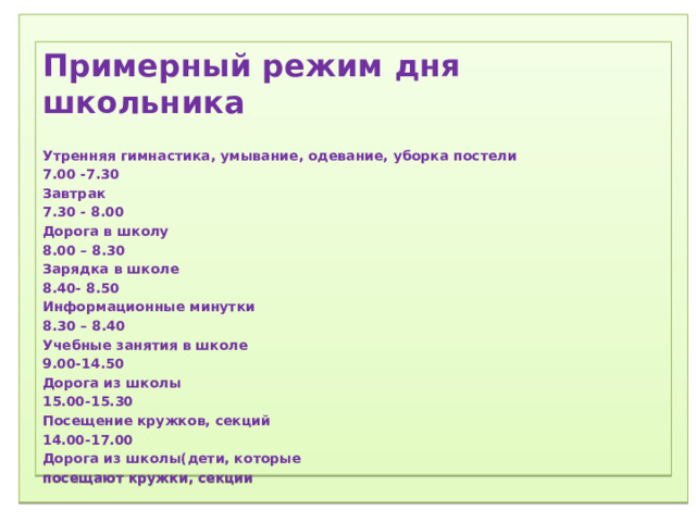 1) Соблюдение режима дня.  2) Соблюдение режима питания, правильное питание.  3) Закаливание.  4) Физический труд.  5) Соблюдение правил гигиены.  «Ради крепкого здоровья – мойте руки чаще».  6) Правила поведения за столом.  «Когда я ем, я глух и нем!»  7)  Скажем «Нет!»  вредным привычкам (употребление алкогольных табакокурение) .  ) Доброе отношение к людям, к окружающей нас природе, животным.  9) Правильная организация отдыха и труда.   Примерный режим дня школьника  Утренняя гимнастика, умывание, одевание, уборка постели 7.00 -7.30 Завтрак 7.30 - 8.00 Дорога в школу 8.00 – 8.30 Зарядка в школе 8.40- 8.50 Информационные минутки 8.30 – 8.40 Учебные занятия в школе 9.00-14.50 Дорога из школы 15.00-15.30 Посещение кружков, секций 14.00-17.00 Дорога из школы(дети, которые посещают кружки, секции   