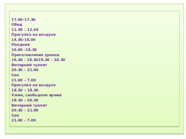 1) Соблюдение режима дня.  2) Соблюдение режима питания, правильное питание.  3) Закаливание.  4) Физический труд.  5) Соблюдение правил гигиены.  «Ради крепкого здоровья – мойте руки чаще».  6) Правила поведения за столом.  «Когда я ем, я глух и нем!»  7)  Скажем «Нет!»  вредным привычкам (употребление алкогольных табакокурение) .  ) Доброе отношение к людям, к окружающей нас природе, животным.  9) Правильная организация отдыха и труда.    17.00-17.30 Обед 11.50 – 12.05 Прогулка на воздухе 14.30-16.00 Полдник 16.00 -16.30 Приготовление уроков 16.30 - 18.3019.30 – 20.30 Вечерний туалет 20.30 – 21.00 Сон 21.00 – 7.00 Прогулка на воздухе 18.30 – 19.30 Ужин, свободное время 19.30 – 20.30 Вечерний туалет 20.30 – 21.00 Сон 21.00 – 7.00   