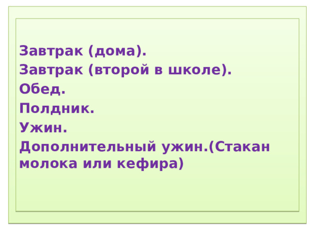 1) Соблюдение режима дня.  2) Соблюдение режима питания, правильное питание.  3) Закаливание.  4) Физический труд.  5) Соблюдение правил гигиены.  «Ради крепкого здоровья – мойте руки чаще».  6) Правила поведения за столом.  «Когда я ем, я глух и нем!»  7)  Скажем «Нет!»  вредным привычкам (употребление алкогольных табакокурение) .  ) Доброе отношение к людям, к окружающей нас природе, животным.  9) Правильная организация отдыха и труда.    Завтрак (дома). Завтрак (второй в школе). Обед. Полдник. Ужин. Дополнительный ужин.(Стакан молока или кефира) 