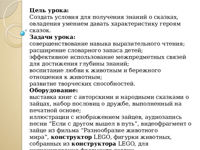 Цель урока: Создать условия для получения знаний о сказках, овладения умением давать характеристику героям сказок. Задачи урока: совершенствование навыка выразительного чтения; расширение словарного запаса детей; эффективное использование межпредметных связей для достижения глубины знаний; воспитание любви к животным и бережного отношения к животным; развитие творческих способностей. Оборудование: выставка книг с авторскими и народными сказками о зайцах, набор пословиц о дружбе, выполненный на печатной основе; иллюстрации с изображением зайцев, аудиозапись песни “Если с другом вышел в путь”, видеофрагмент о зайце из фильма “Разнообразие животного мира”,  конструктор  LEGO, фигурки животных, собранных из  конструктора  LEGO, для инсценирования фрагмента сказки. 