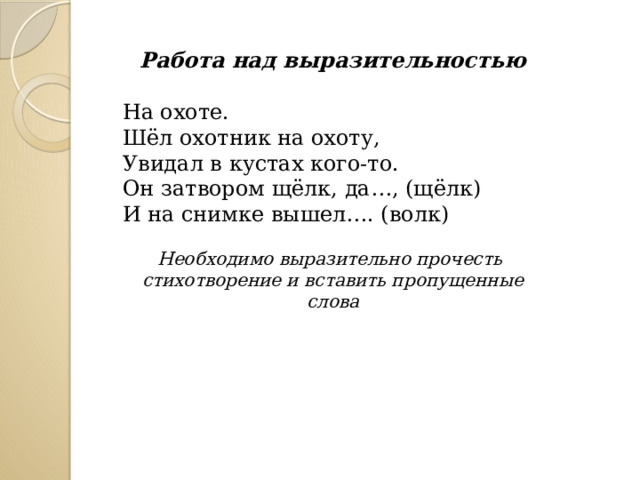  Работа над выразительностью На охоте. Шёл охотник на охоту,  Увидал в кустах кого-то.  Он затвором щёлк, да…, (щёлк)  И на снимке вышел…. (волк)  Необходимо выразительно прочесть стихотворение и вставить пропущенные слова 