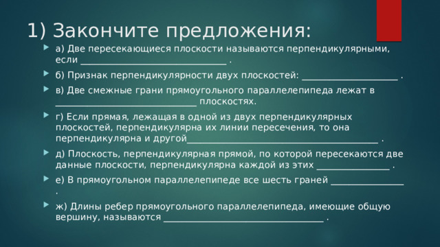 1) Закончите предложения: а) Две пересекающиеся плоскости называются перпендикулярными, если ________________________________ . б) Признак перпендикулярности двух плоскостей: _____________________ . в) Две смежные грани прямоугольного параллелепипеда лежат в _______________________________ плоскостях. г) Если прямая, лежащая в одной из двух перпендикулярных плоскостей, перпендикулярна их линии пересечения, то она перпендикулярна и другой__________________________________________ . д) Плоскость, перпендикулярная прямой, по которой пересекаются две данные плоскости, перпендикулярна каждой из этих ________________ . е) В прямоугольном параллелепипеде все шесть граней ________________ . ж) Длины ребер прямоугольного параллелепипеда, имеющие общую вершину, называются ___________________________________ . 