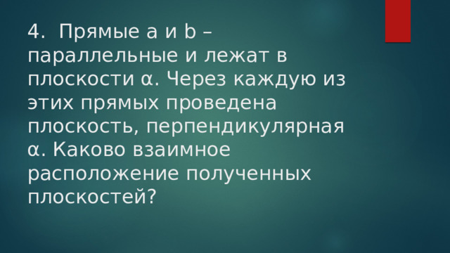 4. Прямые а и b – параллельные и лежат в плоскости α. Через каждую из этих прямых проведена плоскость, перпендикулярная α. Каково взаимное расположение полученных плоскостей?   