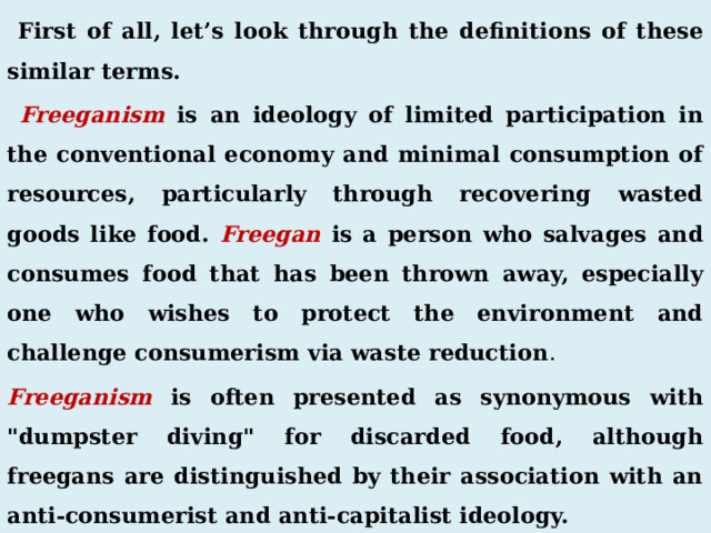  First of all, let’s look through the definitions of these similar terms.  Freeganism is an ideology of limited participation in the conventional economy and minimal consumption of resources, particularly through recovering wasted goods like food. Freegan is a person who salvages and consumes food that has been thrown away, especially one who wishes to protect the environment and challenge consumerism via waste reduction . Freeganism is often presented as synonymous with 