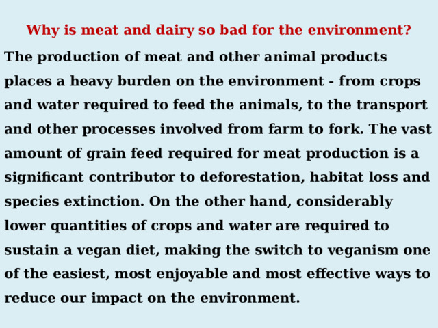  Why is meat and dairy so bad for the environment? The production of meat and other animal products places a heavy burden on the environment - from crops and water required to feed the animals, to the transport and other processes involved from farm to fork. The vast amount of grain feed required for meat production is a significant contributor to deforestation, habitat loss and species extinction. On the other hand, considerably lower quantities of crops and water are required to sustain a vegan diet, making the switch to veganism one of the easiest, most enjoyable and most effective ways to reduce our impact on the environment. 