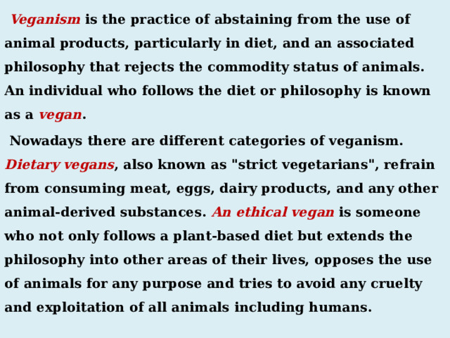  Veganism is the practice of abstaining from the use of animal products, particularly in diet, and an associated philosophy that rejects the commodity status of animals. An individual who follows the diet or philosophy is known as a vegan .  Nowadays there are different categories of veganism. Dietary vegans , also known as 