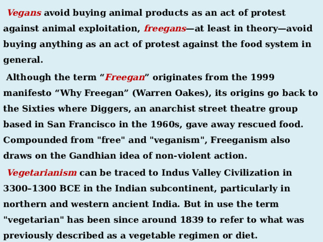  Vegans avoid buying animal products as an act of protest against animal exploitation, freegans —at least in theory—avoid buying anything as an act of protest against the food system in general.  Although the term “ Freegan ” originates from the 1999 manifesto “Why Freegan” (Warren Oakes), its origins go back to the Sixties where Diggers, an anarchist street theatre group based in San Francisco in the 1960s, gave away rescued food. Compounded from 