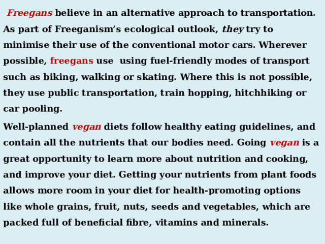  Freegans believe in an alternative approach to transportation. As part of Freeganism’s ecological outlook, they  try to minimise their use of the conventional motor cars. Wherever possible, freegans use using fuel-friendly modes of transport such as biking, walking or skating. Where this is not possible, they use public transportation, train hopping, hitchhiking or car pooling. Well-planned vegan diets follow healthy eating guidelines, and contain all the nutrients that our bodies need. Going vegan is a great opportunity to learn more about nutrition and cooking, and improve your diet. Getting your nutrients from plant foods allows more room in your diet for health-promoting options like whole grains, fruit, nuts, seeds and vegetables, which are packed full of beneficial fibre, vitamins and minerals. 