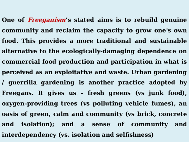  One of Freeganism ’s stated aims is to rebuild genuine community and reclaim the capacity to grow one's own food. This provides a more traditional and sustainable alternative to the ecologically-damaging dependence on commercial food production and participation in what is perceived as an exploitative and waste. Urban gardening / guerrilla gardening is another practice adopted by Freegans. It gives us - fresh greens (vs junk food), oxygen-providing trees (vs polluting vehicle fumes), an oasis of green, calm and community (vs brick, concrete and isolation); and a sense of community and interdependency (vs. isolation and selfishness) 