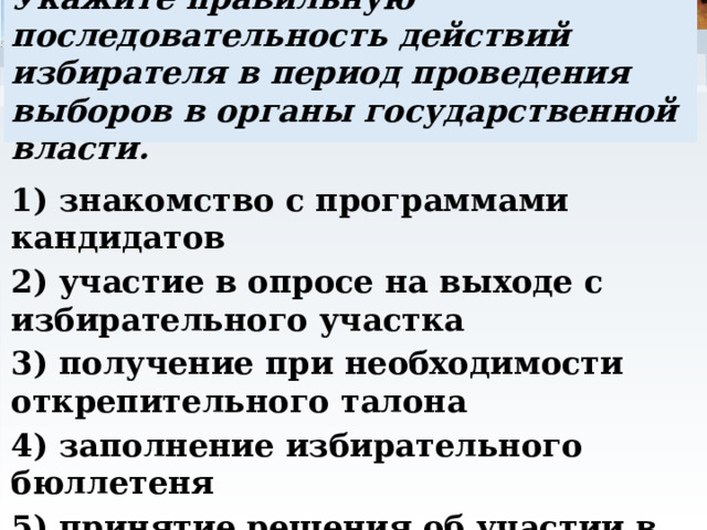 Укажите правильную последовательность действий избирателя в период проведения выборов в органы государственной власти. 1) знакомство с программами кандидатов 2) участие в опросе на выходе с избирательного участка 3) получение при необходимости открепительного талона 4) заполнение избирательного бюллетеня 5) принятие решения об участии в голосовании. 