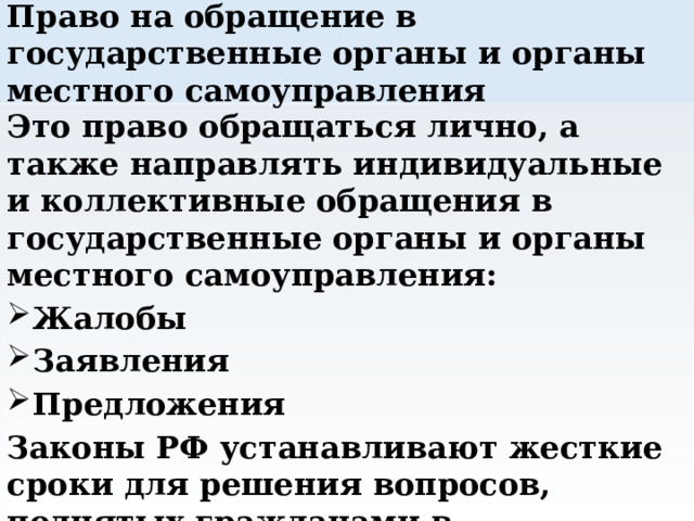 Право на обращение в государственные органы и органы местного самоуправления Это право обращаться лично, а также направлять индивидуальные и коллективные обращения в государственные органы и органы местного самоуправления: Жалобы Заявления Предложения Законы РФ устанавливают жесткие сроки для решения вопросов, поднятых гражданами в обращениях. 