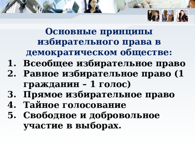 Основные принципы избирательного права в демократическом обществе: Всеобщее избирательное право Равное избирательное право (1 гражданин – 1 голос) Прямое избирательное право Тайное голосование Свободное и добровольное участие в выборах. 