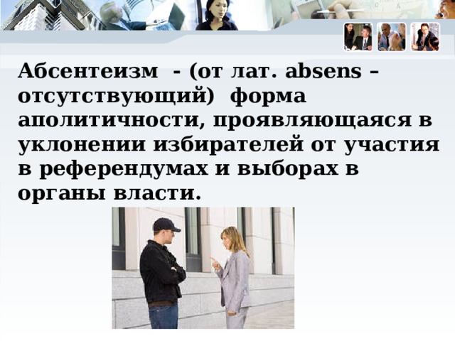 Абсентеизм - (от лат. absens – отсутствующий) форма аполитичности, проявляющаяся в уклонении избирателей от участия в референдумах и выборах в органы власти. 