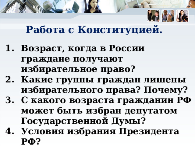 Работа с Конституцией. Возраст, когда в России граждане получают избирательное право? Какие группы граждан лишены избирательного права? Почему? С какого возраста гражданин РФ может быть избран депутатом Государственной Думы? Условия избрания Президента РФ? 